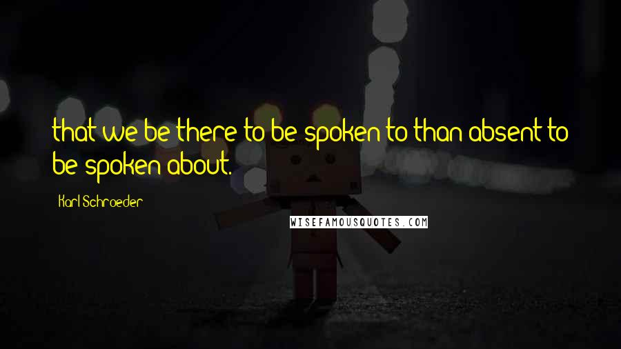 Karl Schroeder Quotes: that we be there to be spoken to than absent to be spoken about.