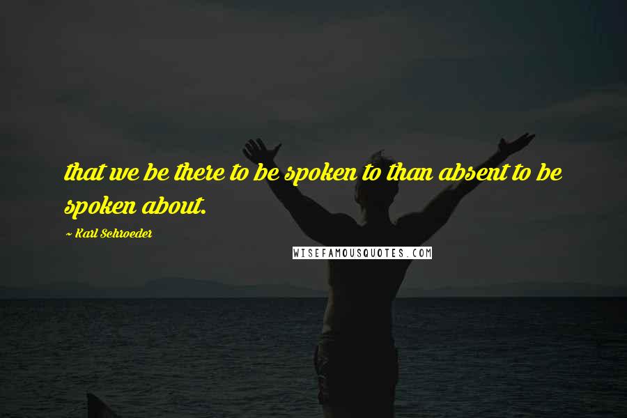Karl Schroeder Quotes: that we be there to be spoken to than absent to be spoken about.
