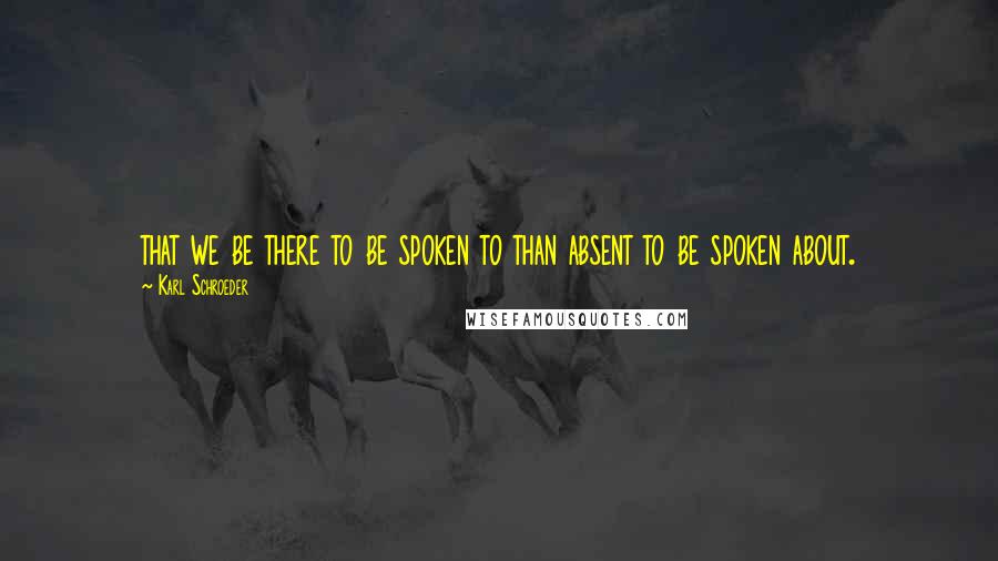 Karl Schroeder Quotes: that we be there to be spoken to than absent to be spoken about.