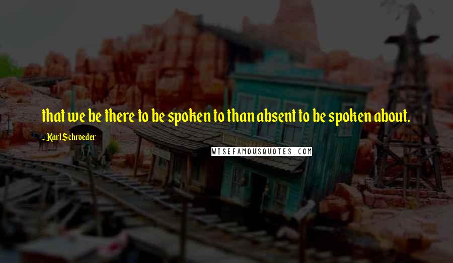 Karl Schroeder Quotes: that we be there to be spoken to than absent to be spoken about.
