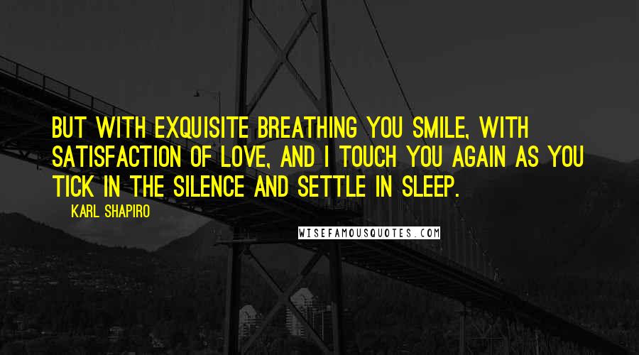 Karl Shapiro Quotes: But with exquisite breathing you smile, with satisfaction of love, And I touch you again as you tick in the silence and settle in sleep.