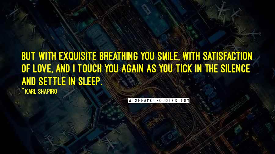 Karl Shapiro Quotes: But with exquisite breathing you smile, with satisfaction of love, And I touch you again as you tick in the silence and settle in sleep.