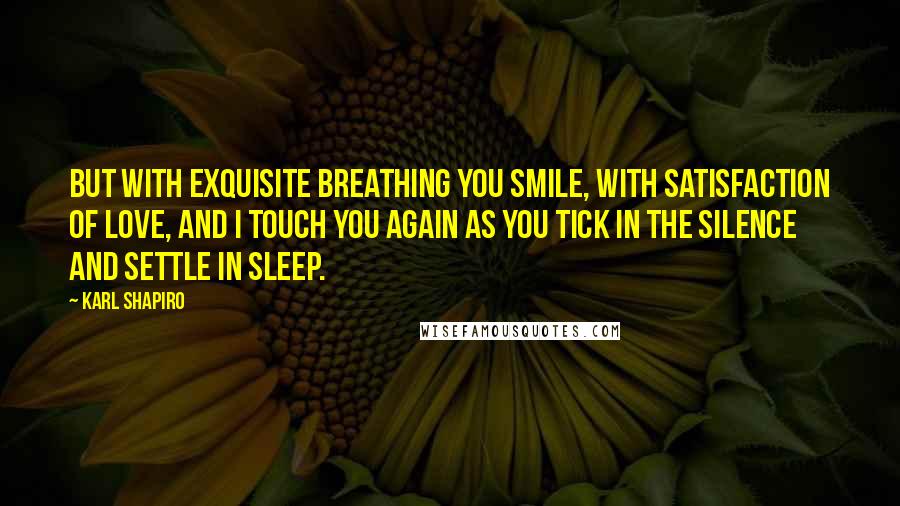 Karl Shapiro Quotes: But with exquisite breathing you smile, with satisfaction of love, And I touch you again as you tick in the silence and settle in sleep.