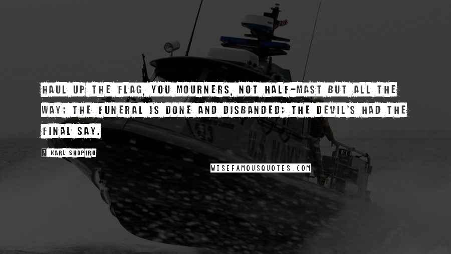 Karl Shapiro Quotes: Haul up the flag, you mourners, Not half-mast but all the way; The funeral is done and disbanded; The devil's had the final say.