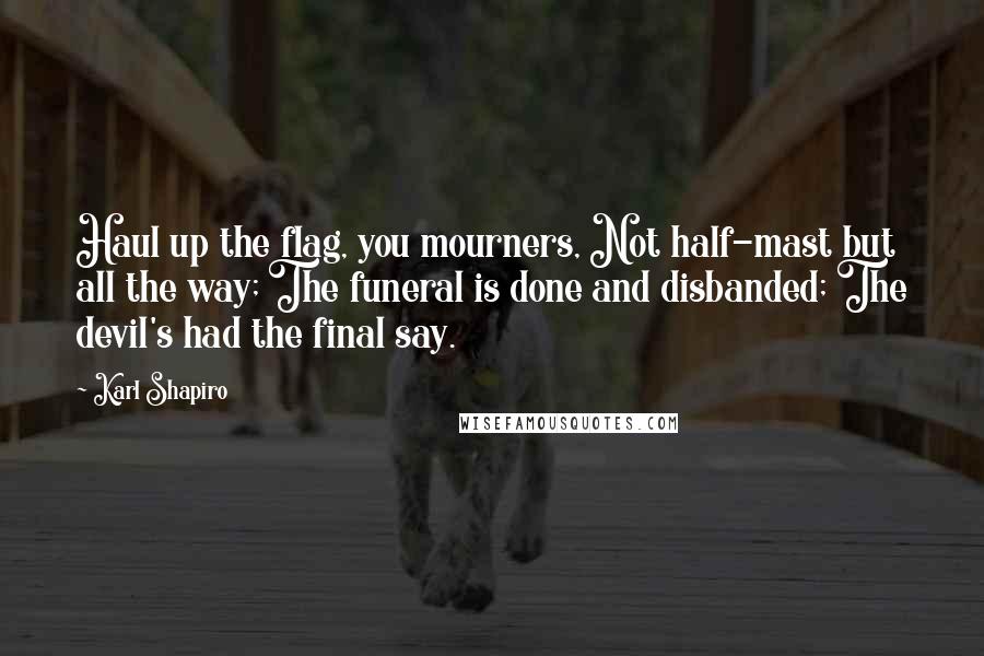 Karl Shapiro Quotes: Haul up the flag, you mourners, Not half-mast but all the way; The funeral is done and disbanded; The devil's had the final say.