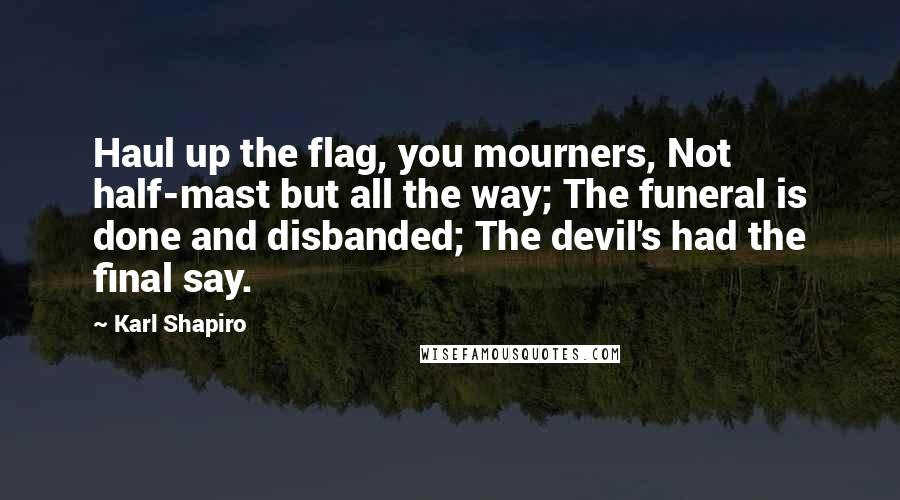 Karl Shapiro Quotes: Haul up the flag, you mourners, Not half-mast but all the way; The funeral is done and disbanded; The devil's had the final say.