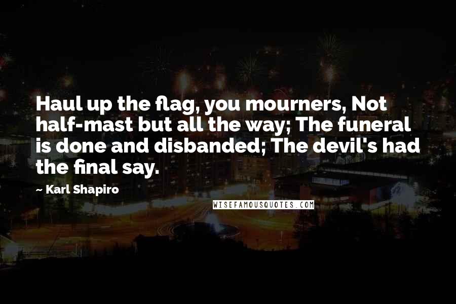 Karl Shapiro Quotes: Haul up the flag, you mourners, Not half-mast but all the way; The funeral is done and disbanded; The devil's had the final say.