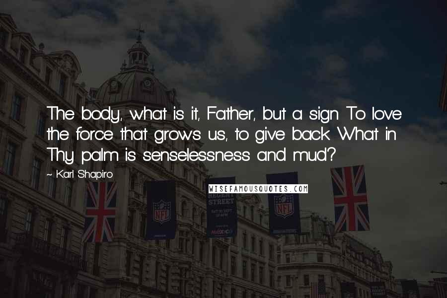 Karl Shapiro Quotes: The body, what is it, Father, but a sign To love the force that grows us, to give back What in Thy palm is senselessness and mud?