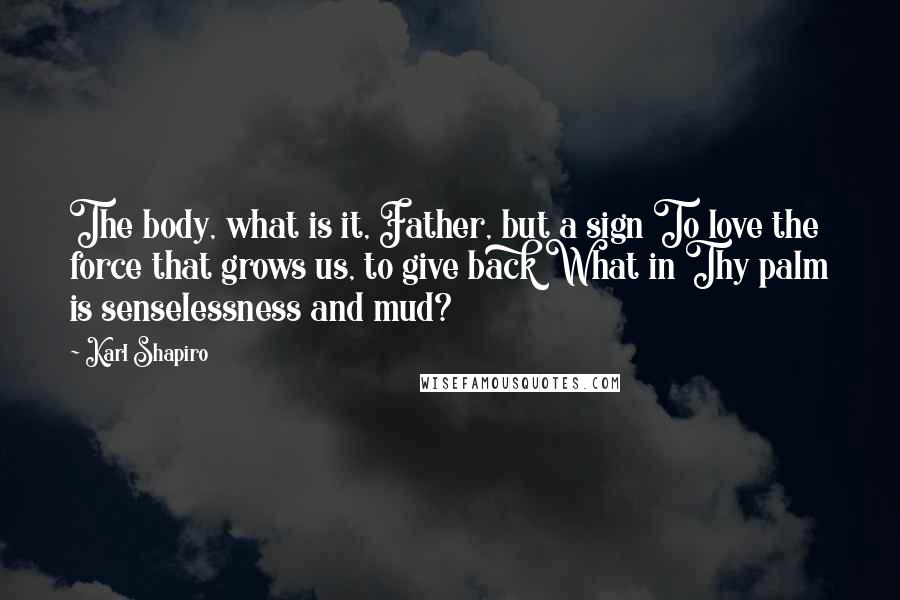 Karl Shapiro Quotes: The body, what is it, Father, but a sign To love the force that grows us, to give back What in Thy palm is senselessness and mud?