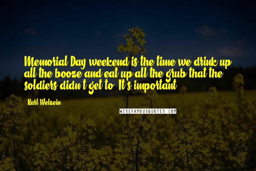 Karl Welzein Quotes: Memorial Day weekend is the time we drink up all the booze and eat up all the grub that the soldiers didn't get to. It's important.