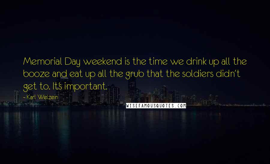 Karl Welzein Quotes: Memorial Day weekend is the time we drink up all the booze and eat up all the grub that the soldiers didn't get to. It's important.