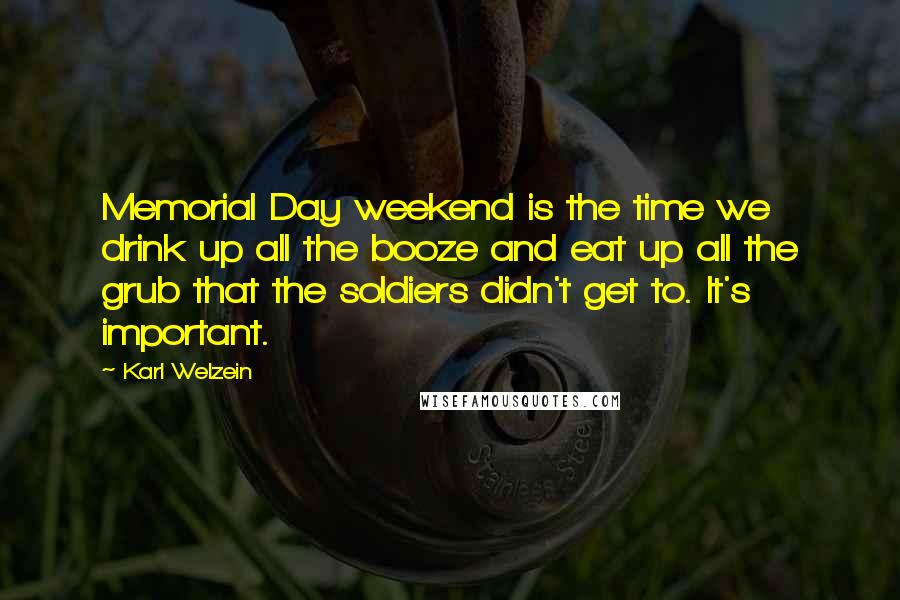 Karl Welzein Quotes: Memorial Day weekend is the time we drink up all the booze and eat up all the grub that the soldiers didn't get to. It's important.