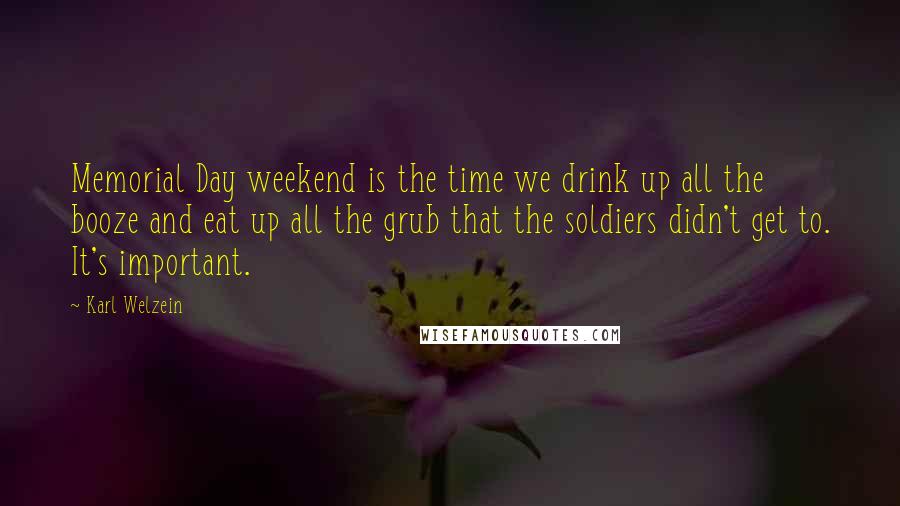 Karl Welzein Quotes: Memorial Day weekend is the time we drink up all the booze and eat up all the grub that the soldiers didn't get to. It's important.