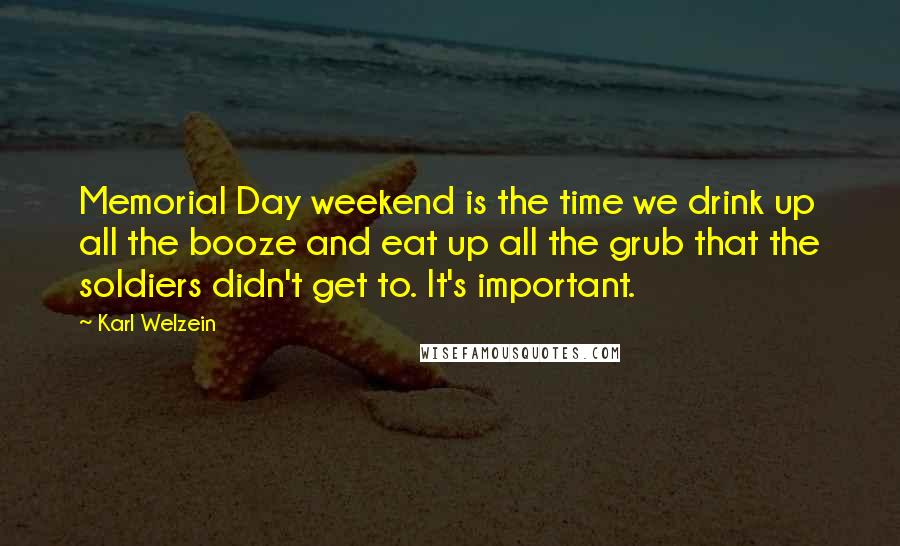 Karl Welzein Quotes: Memorial Day weekend is the time we drink up all the booze and eat up all the grub that the soldiers didn't get to. It's important.