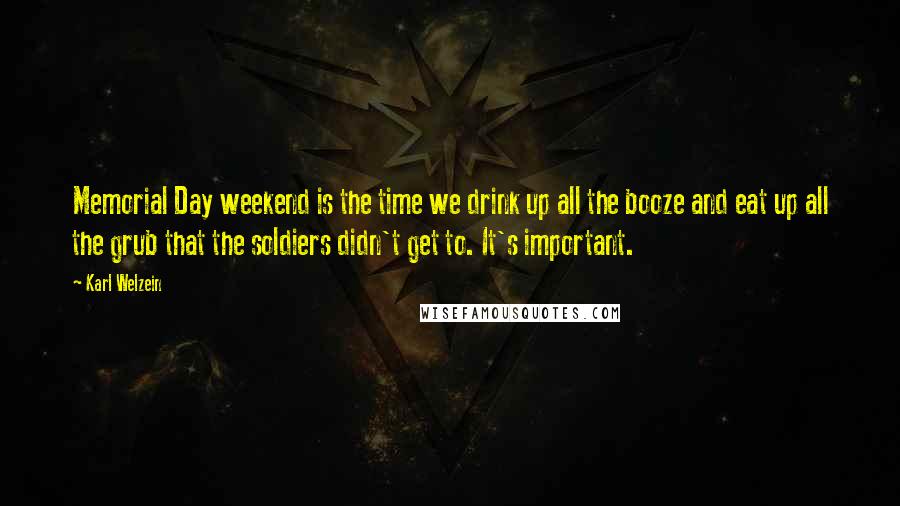 Karl Welzein Quotes: Memorial Day weekend is the time we drink up all the booze and eat up all the grub that the soldiers didn't get to. It's important.