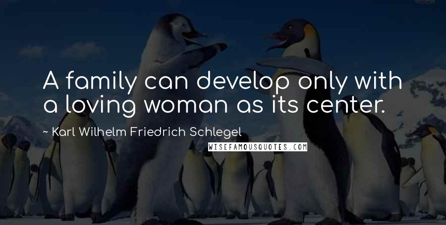 Karl Wilhelm Friedrich Schlegel Quotes: A family can develop only with a loving woman as its center.