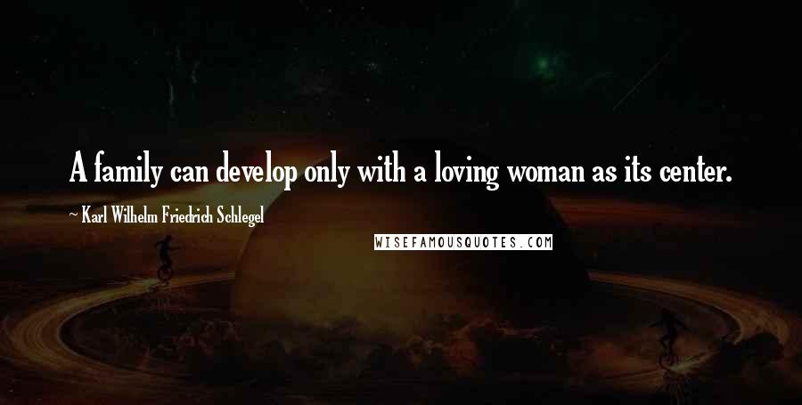 Karl Wilhelm Friedrich Schlegel Quotes: A family can develop only with a loving woman as its center.
