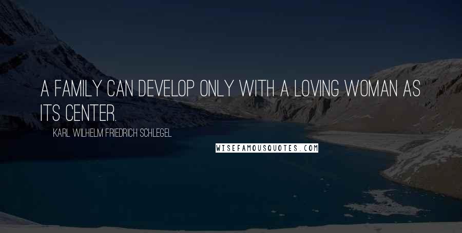 Karl Wilhelm Friedrich Schlegel Quotes: A family can develop only with a loving woman as its center.