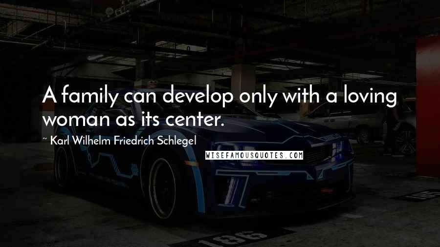 Karl Wilhelm Friedrich Schlegel Quotes: A family can develop only with a loving woman as its center.