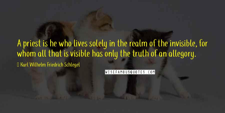 Karl Wilhelm Friedrich Schlegel Quotes: A priest is he who lives solely in the realm of the invisible, for whom all that is visible has only the truth of an allegory.