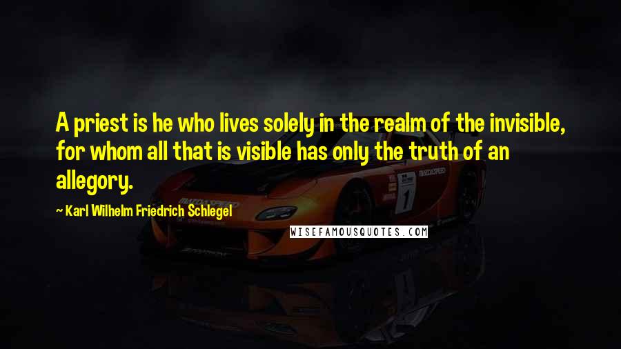 Karl Wilhelm Friedrich Schlegel Quotes: A priest is he who lives solely in the realm of the invisible, for whom all that is visible has only the truth of an allegory.