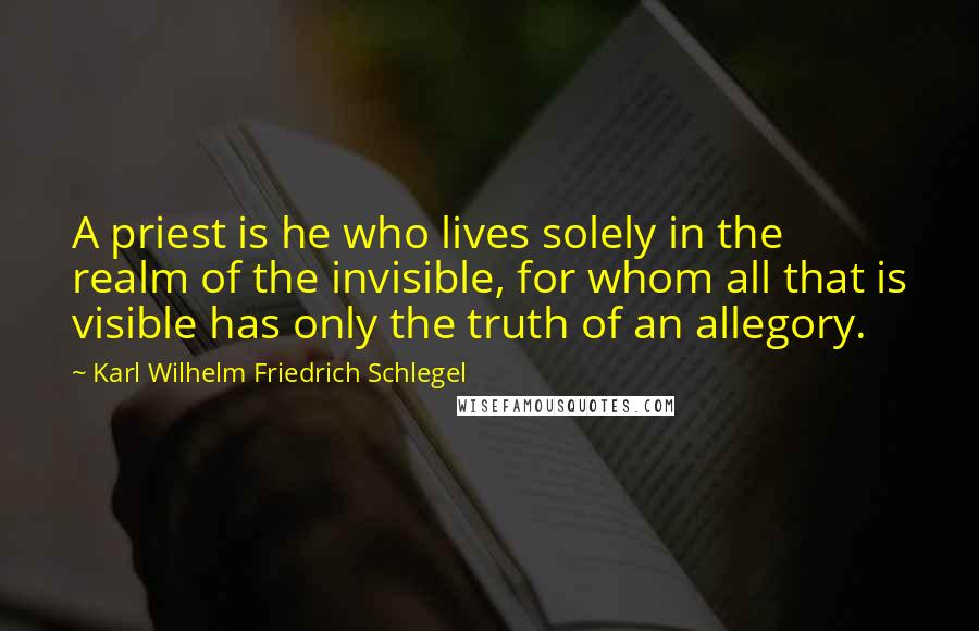 Karl Wilhelm Friedrich Schlegel Quotes: A priest is he who lives solely in the realm of the invisible, for whom all that is visible has only the truth of an allegory.