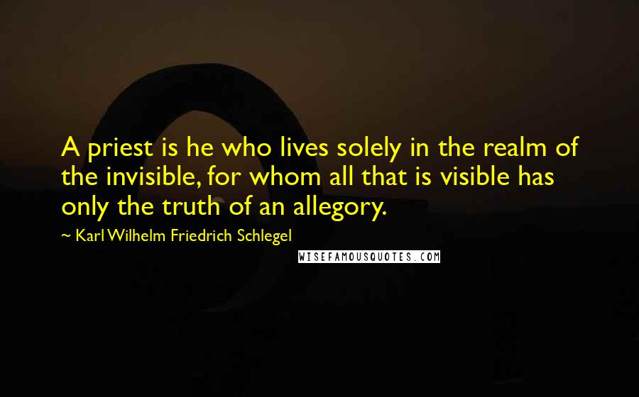 Karl Wilhelm Friedrich Schlegel Quotes: A priest is he who lives solely in the realm of the invisible, for whom all that is visible has only the truth of an allegory.