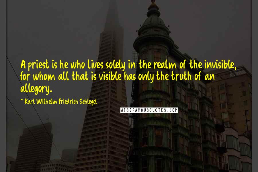 Karl Wilhelm Friedrich Schlegel Quotes: A priest is he who lives solely in the realm of the invisible, for whom all that is visible has only the truth of an allegory.
