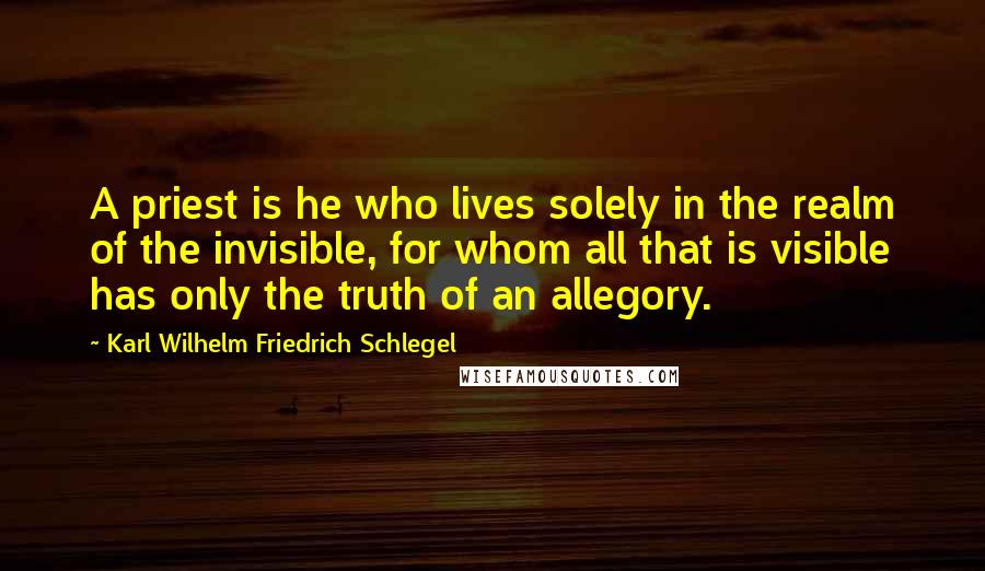 Karl Wilhelm Friedrich Schlegel Quotes: A priest is he who lives solely in the realm of the invisible, for whom all that is visible has only the truth of an allegory.
