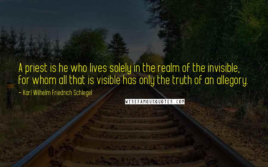 Karl Wilhelm Friedrich Schlegel Quotes: A priest is he who lives solely in the realm of the invisible, for whom all that is visible has only the truth of an allegory.