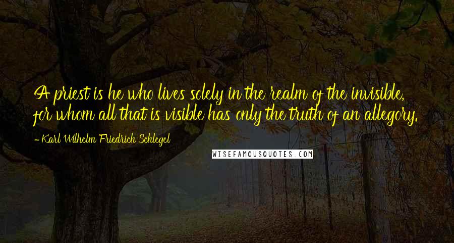 Karl Wilhelm Friedrich Schlegel Quotes: A priest is he who lives solely in the realm of the invisible, for whom all that is visible has only the truth of an allegory.