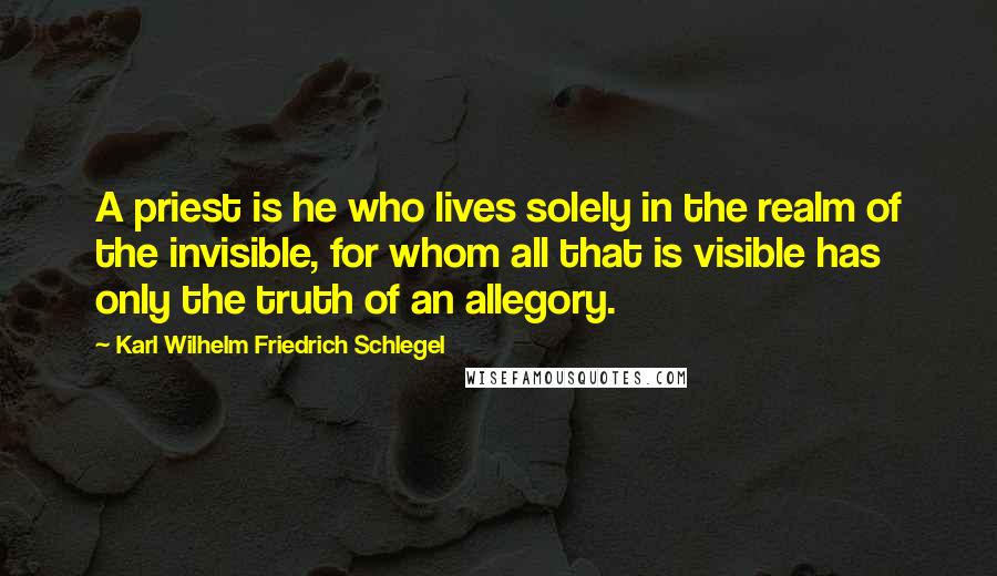 Karl Wilhelm Friedrich Schlegel Quotes: A priest is he who lives solely in the realm of the invisible, for whom all that is visible has only the truth of an allegory.