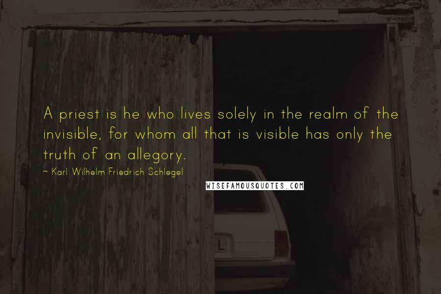 Karl Wilhelm Friedrich Schlegel Quotes: A priest is he who lives solely in the realm of the invisible, for whom all that is visible has only the truth of an allegory.