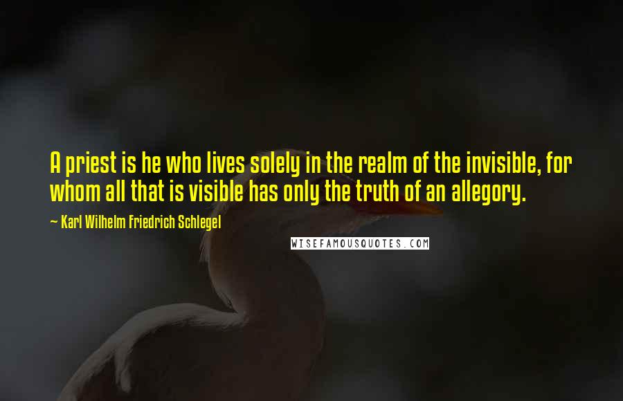 Karl Wilhelm Friedrich Schlegel Quotes: A priest is he who lives solely in the realm of the invisible, for whom all that is visible has only the truth of an allegory.