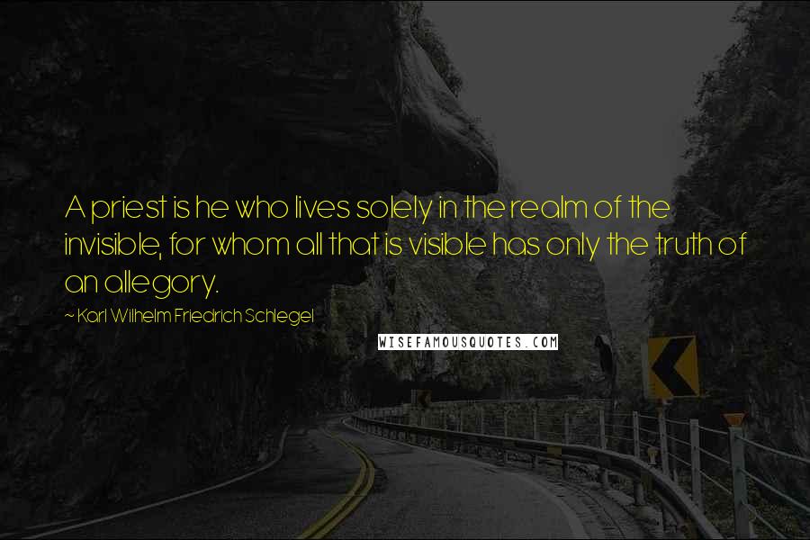 Karl Wilhelm Friedrich Schlegel Quotes: A priest is he who lives solely in the realm of the invisible, for whom all that is visible has only the truth of an allegory.