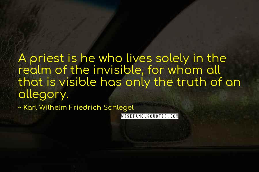 Karl Wilhelm Friedrich Schlegel Quotes: A priest is he who lives solely in the realm of the invisible, for whom all that is visible has only the truth of an allegory.