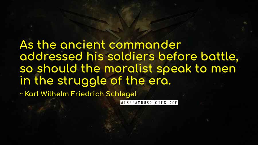 Karl Wilhelm Friedrich Schlegel Quotes: As the ancient commander addressed his soldiers before battle, so should the moralist speak to men in the struggle of the era.