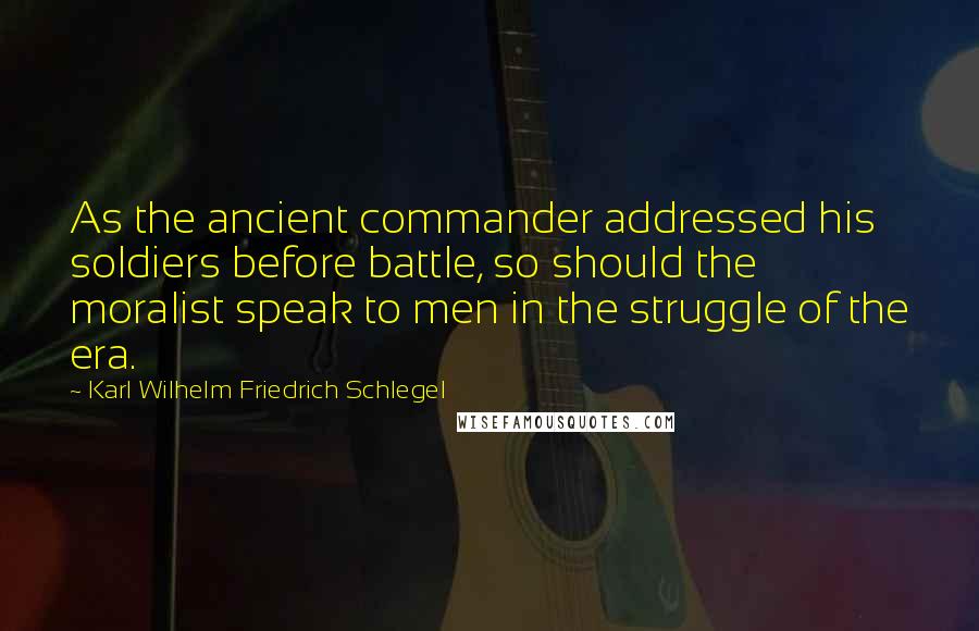 Karl Wilhelm Friedrich Schlegel Quotes: As the ancient commander addressed his soldiers before battle, so should the moralist speak to men in the struggle of the era.