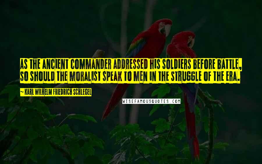 Karl Wilhelm Friedrich Schlegel Quotes: As the ancient commander addressed his soldiers before battle, so should the moralist speak to men in the struggle of the era.