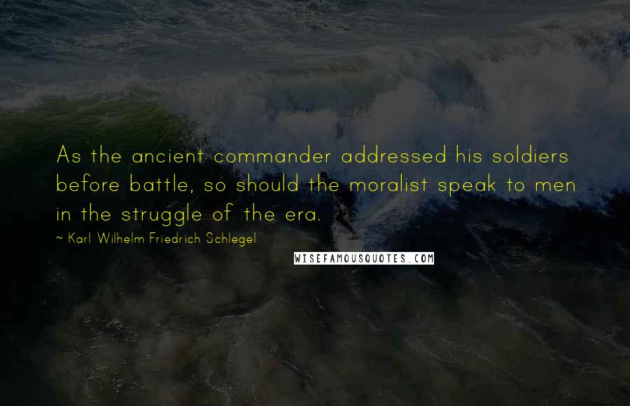 Karl Wilhelm Friedrich Schlegel Quotes: As the ancient commander addressed his soldiers before battle, so should the moralist speak to men in the struggle of the era.