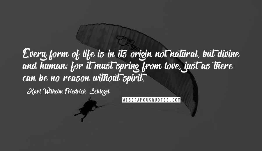 Karl Wilhelm Friedrich Schlegel Quotes: Every form of life is in its origin not natural, but divine and human; for it must spring from love, just as there can be no reason without spirit.