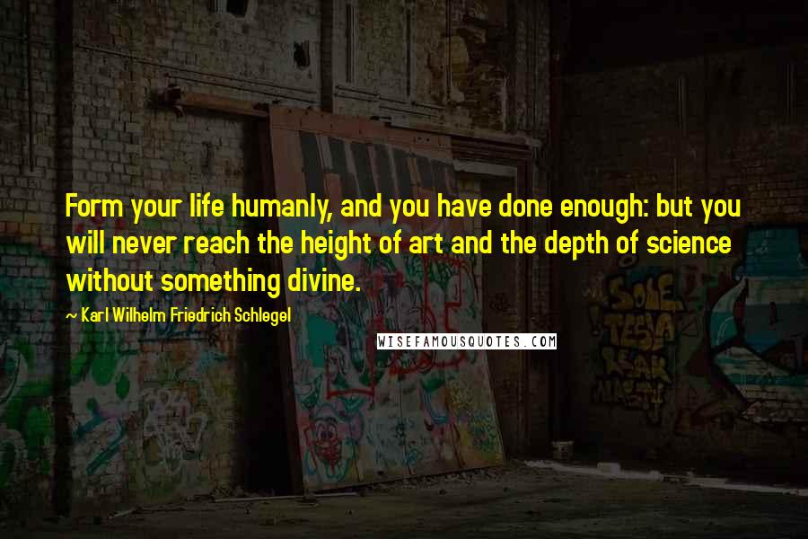 Karl Wilhelm Friedrich Schlegel Quotes: Form your life humanly, and you have done enough: but you will never reach the height of art and the depth of science without something divine.