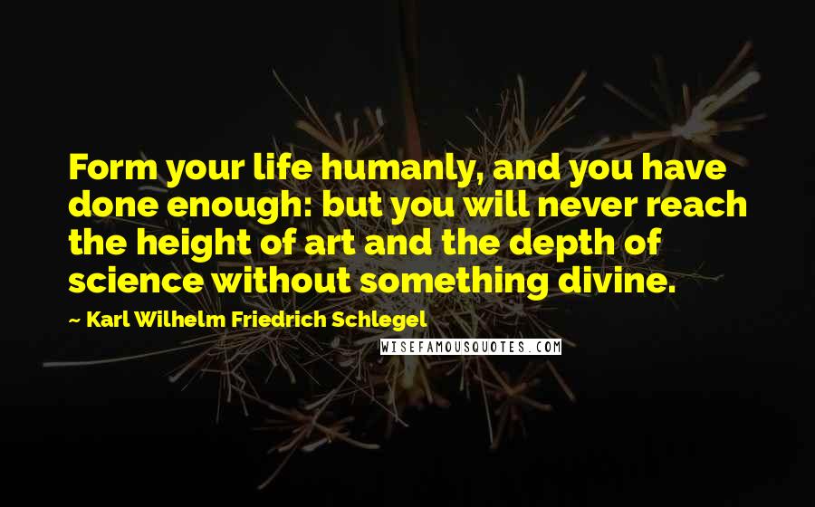 Karl Wilhelm Friedrich Schlegel Quotes: Form your life humanly, and you have done enough: but you will never reach the height of art and the depth of science without something divine.