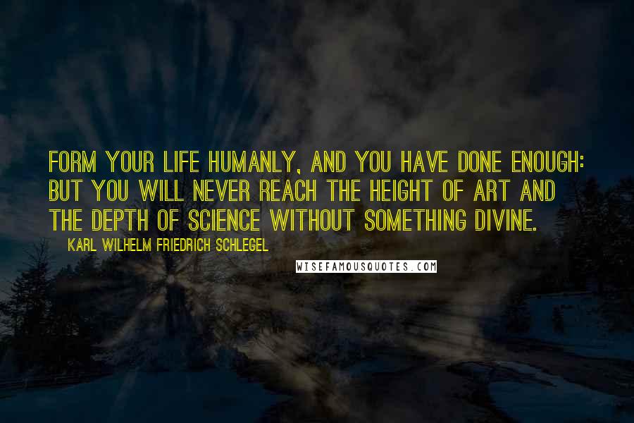 Karl Wilhelm Friedrich Schlegel Quotes: Form your life humanly, and you have done enough: but you will never reach the height of art and the depth of science without something divine.