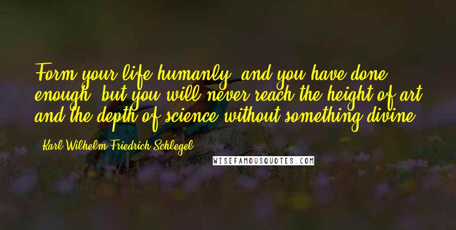 Karl Wilhelm Friedrich Schlegel Quotes: Form your life humanly, and you have done enough: but you will never reach the height of art and the depth of science without something divine.
