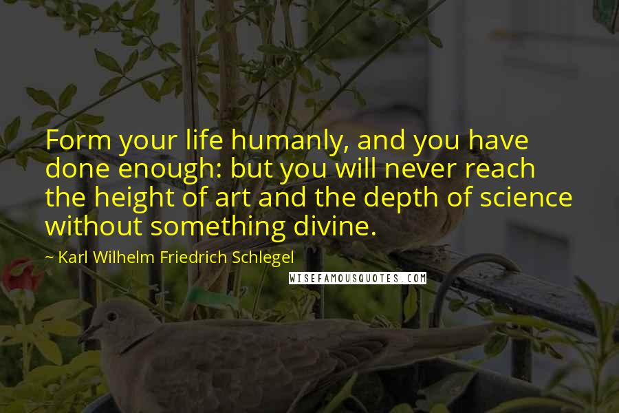 Karl Wilhelm Friedrich Schlegel Quotes: Form your life humanly, and you have done enough: but you will never reach the height of art and the depth of science without something divine.