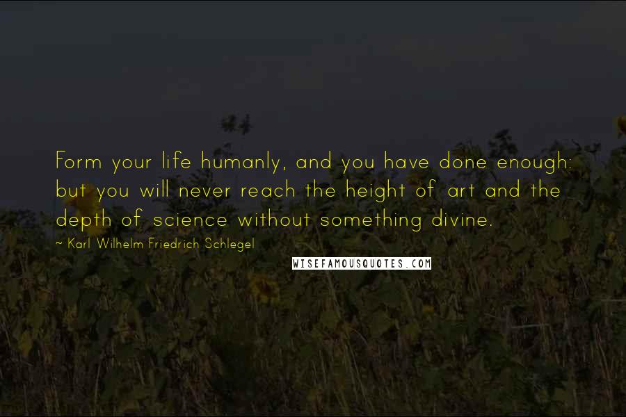Karl Wilhelm Friedrich Schlegel Quotes: Form your life humanly, and you have done enough: but you will never reach the height of art and the depth of science without something divine.