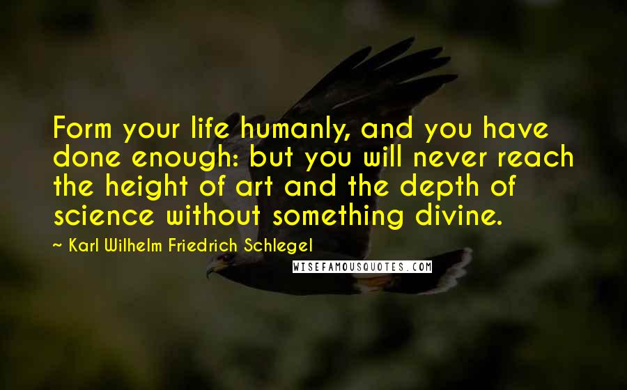 Karl Wilhelm Friedrich Schlegel Quotes: Form your life humanly, and you have done enough: but you will never reach the height of art and the depth of science without something divine.