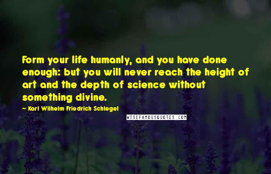 Karl Wilhelm Friedrich Schlegel Quotes: Form your life humanly, and you have done enough: but you will never reach the height of art and the depth of science without something divine.