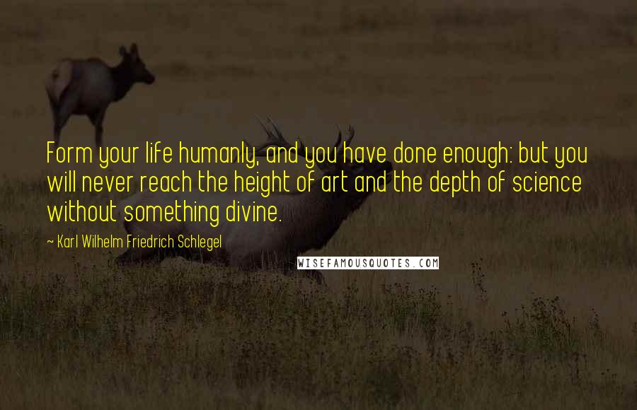 Karl Wilhelm Friedrich Schlegel Quotes: Form your life humanly, and you have done enough: but you will never reach the height of art and the depth of science without something divine.